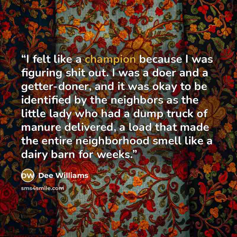 “I felt like a champion because I was figuring shit out. I was a doer and a getter-doner, and it was okay to be identified by the neighbors as the little lady who had a dump truck of manure delivered, a load that made the entire neighborhood smell like a dairy barn for weeks.” quote by Dee Williams