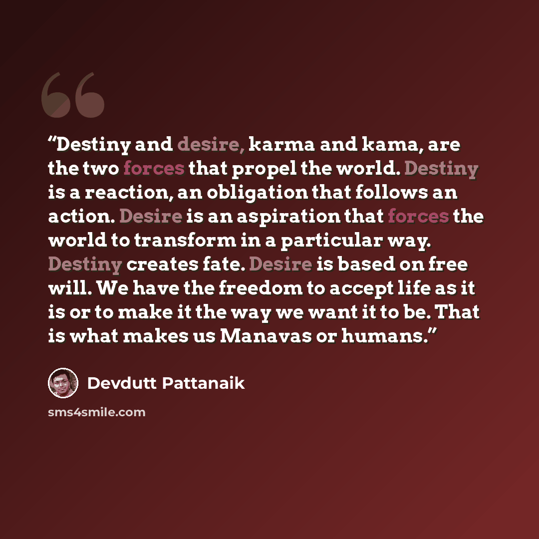 “Destiny and desire, karma and kama, are the two forces that propel the world. Destiny is a reaction, an obligation that follows an action. Desire is an aspiration that forces the world to transform in a particular way. Destiny creates fate. Desire is based on free will. We have the freedom to…” quote by Devdutt Pattanaik
