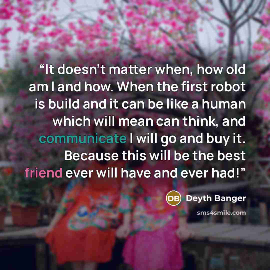 “It doesn't matter when, how old am I and how. When the first robot is build and it can be like a human which will mean can think, and communicate I will go and buy it. Because this will be the best friend ever will have and ever had!” quote by Deyth Banger