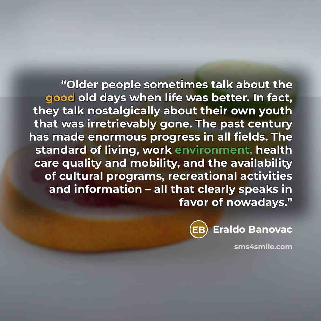 “Older people sometimes talk about the good old days when life was better. In fact, they talk nostalgically about their own youth that was irretrievably gone. The past century has made enormous progress in all fields. The standard of living, work environment, health care quality and mobility, and…” quote by Eraldo Banovac