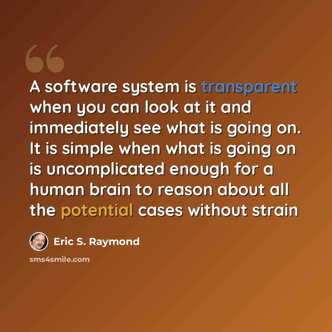 “A software system is transparent when you can look at it and immediately see what is going on. It is simple when what is going on is uncomplicated enough for a human brain to reason about all the potential cases without strain” quote by Eric S. Raymond