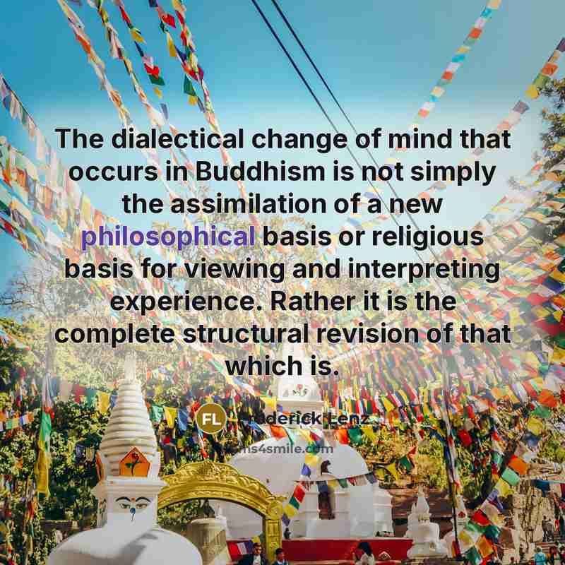“The dialectical change of mind that occurs in Buddhism is not simply the assimilation of a new philosophical basis or religious basis for viewing and interpreting experience. Rather it is the complete structural revision of that which is.” quote by Frederick Lenz