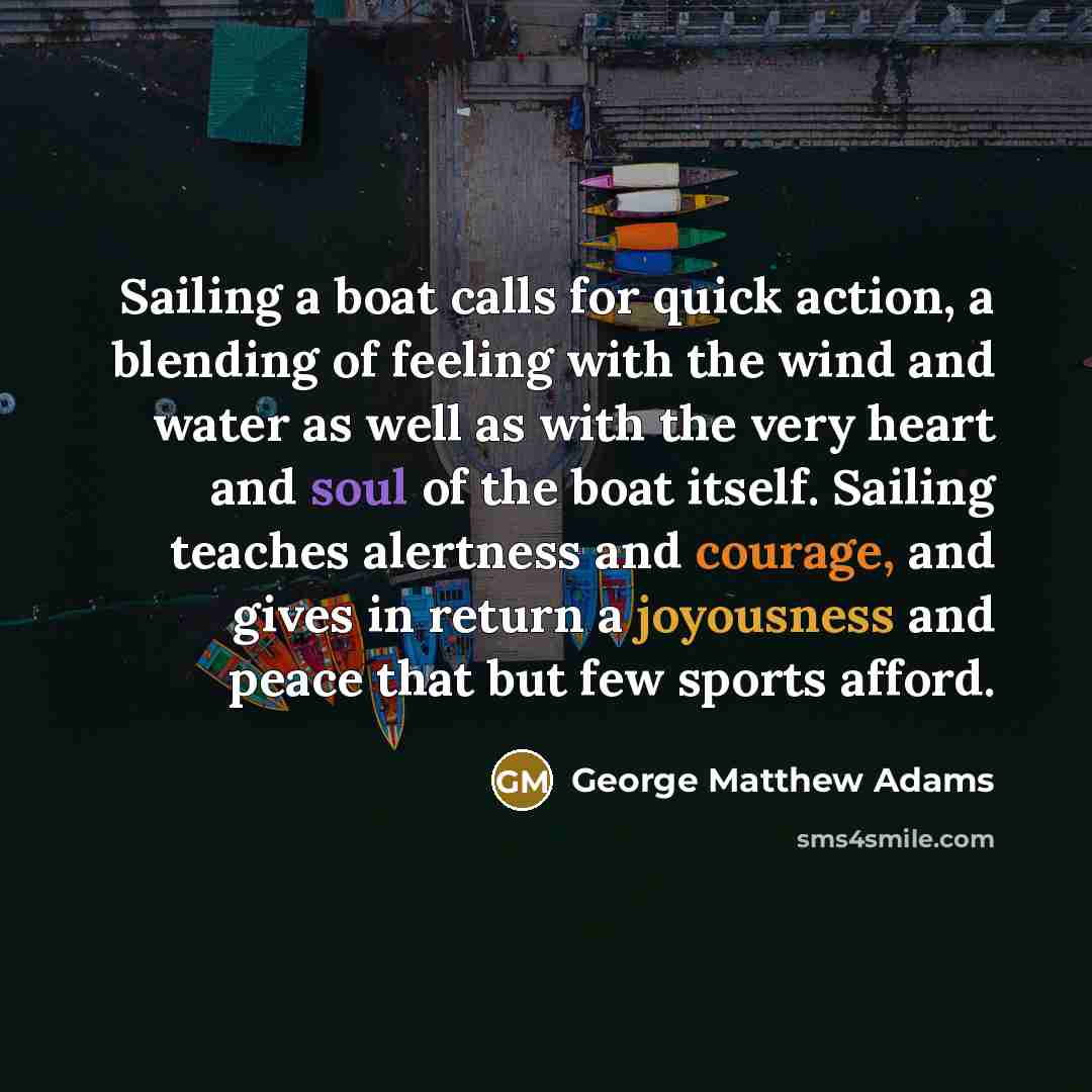 “Sailing a boat calls for quick action, a blending of feeling with the wind and water as well as with the very heart and soul of the boat itself. Sailing teaches alertness and courage, and gives in return a joyousness and peace that but few sports afford.” quote by George Matthew Adams