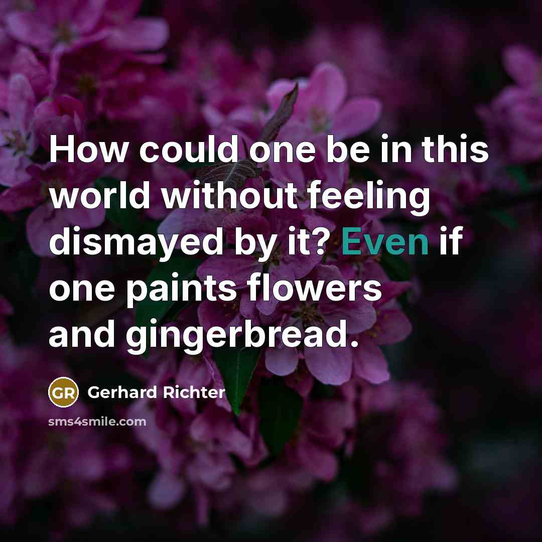 “How could one be in this world without feeling dismayed by it? Even if one paints flowers and gingerbread.” quote by Gerhard Richter