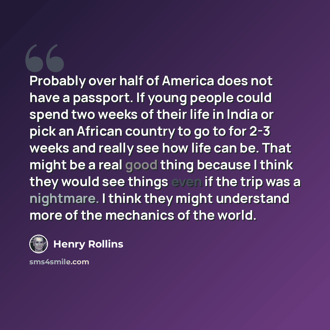 “Probably over half of America does not have a passport. If young people could spend two weeks of their life in India or pick an African country to go to for 2-3 weeks and really see how life can be. That might be a real good thing because I think they would see things even if the trip was a…” quote by Henry Rollins