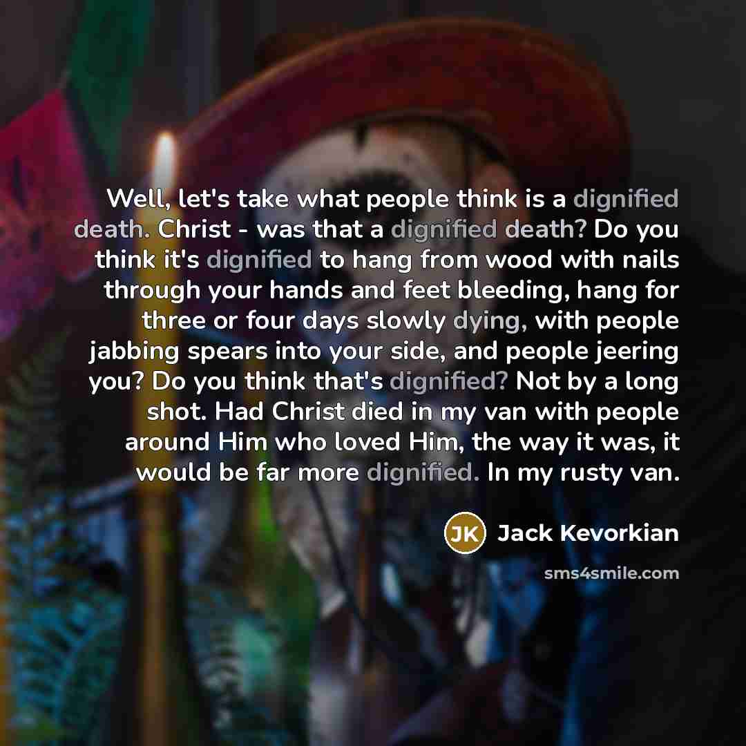 “Well, let's take what people think is a dignified death. Christ - was that a dignified death? Do you think it's dignified to hang from wood with nails through your hands and feet bleeding, hang for three or four days slowly dying, with people jabbing spears into your side, and people jeering you?…” quote by Jack Kevorkian