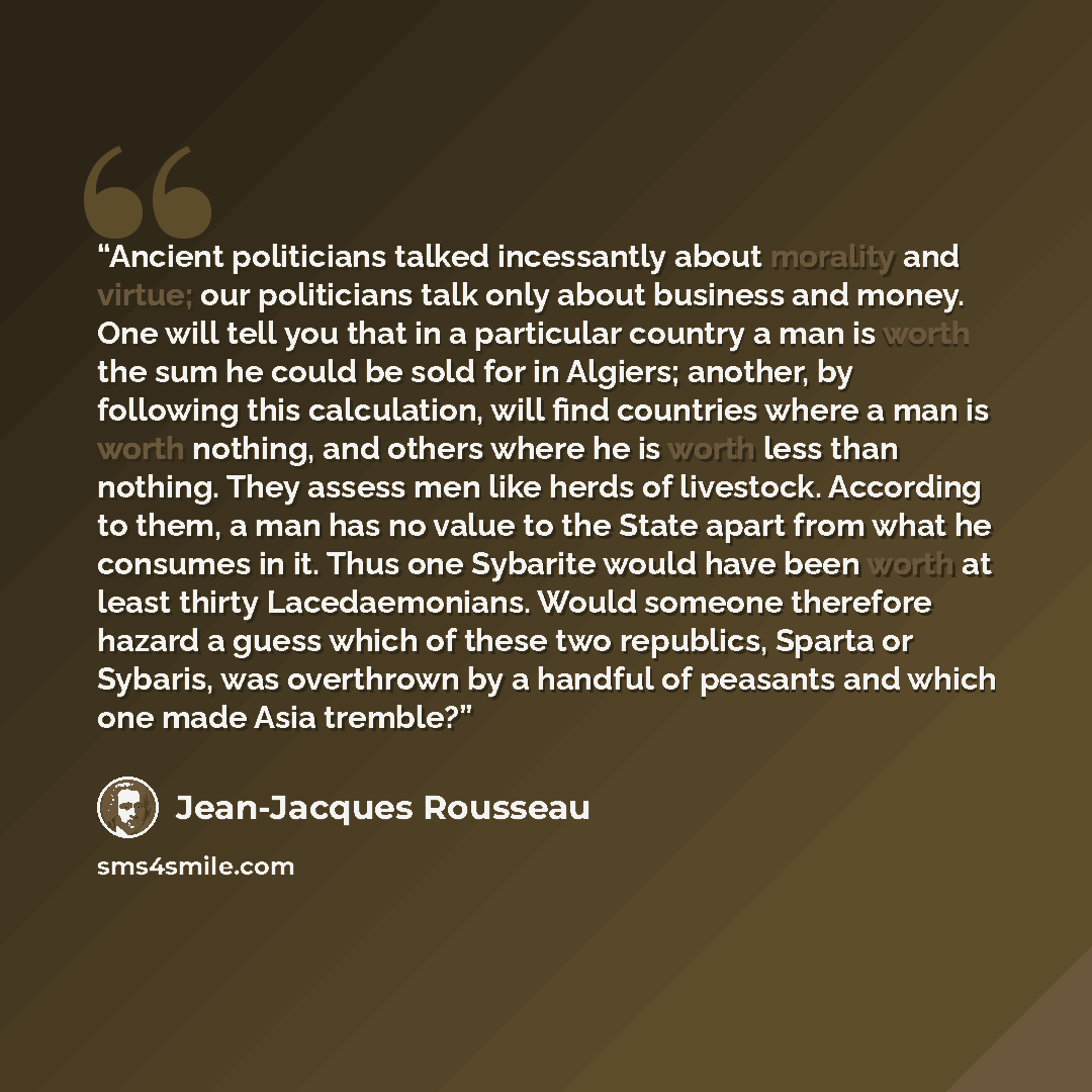 “Ancient politicians talked incessantly about morality and virtue; our politicians talk only about business and money. One will tell you that in a particular country a man is worth the sum he could be sold for in Algiers; another, by following this calculation, will find countries where a man is…” quote by Jean-Jacques Rousseau
