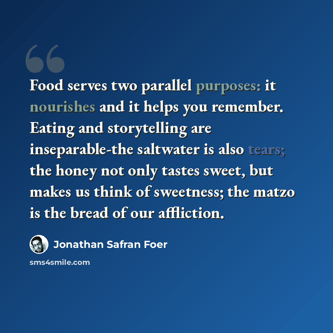 “Food serves two parallel purposes: it nourishes and it helps you remember. Eating and storytelling are inseparable-the saltwater is also tears; the honey not only tastes sweet, but makes us think of sweetness; the matzo is the bread of our affliction.” quote by Jonathan Safran Foer