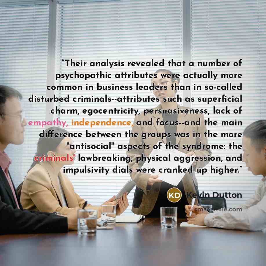 “Their analysis revealed that a number of psychopathic attributes were actually more common in business leaders than in so-called disturbed criminals--attributes such as superficial charm, egocentricity, persuasiveness, lack of empathy, independence, and focus--and the main difference between the…” quote by Kevin Dutton