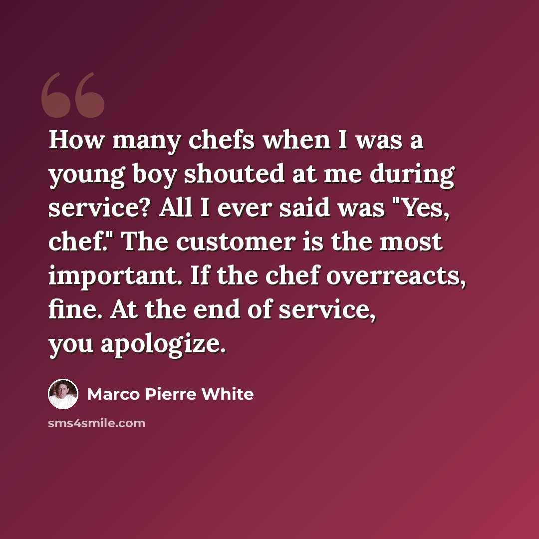 “How many chefs when I was a young boy shouted at me during service? All I ever said was "Yes, chef." The customer is the most important. If the chef overreacts, fine. At the end of service, you apologize.” quote by Marco Pierre White