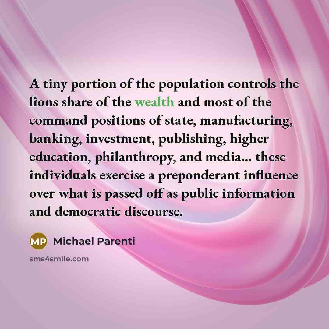 “A tiny portion of the population controls the lions share of the wealth and most of the command positions of state, manufacturing, banking, investment, publishing, higher education, philanthropy, and media... these individuals exercise a preponderant influence over what is passed off as public…” quote by Michael Parenti