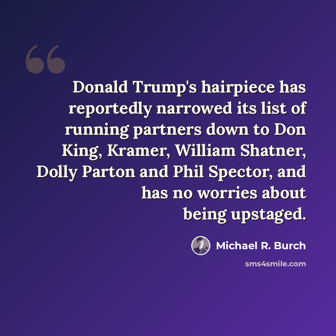 “Donald Trump's hairpiece has reportedly narrowed its list of running partners down to Don King, Kramer, William Shatner, Dolly Parton and Phil Spector, and has no worries about being upstaged.” quote by Michael R. Burch