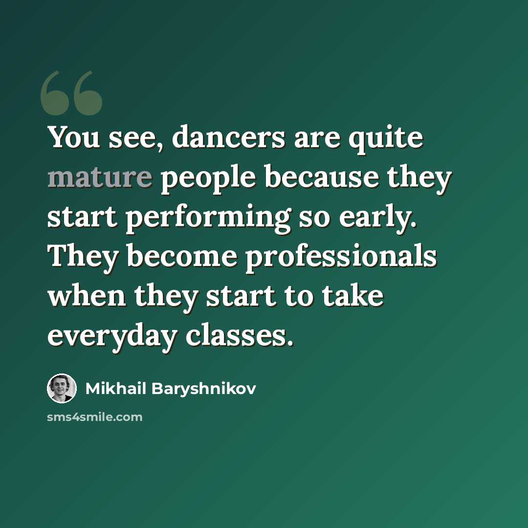 “You see, dancers are quite mature people because they start performing so early. They become professionals when they start to take everyday classes.” quote by Mikhail Baryshnikov