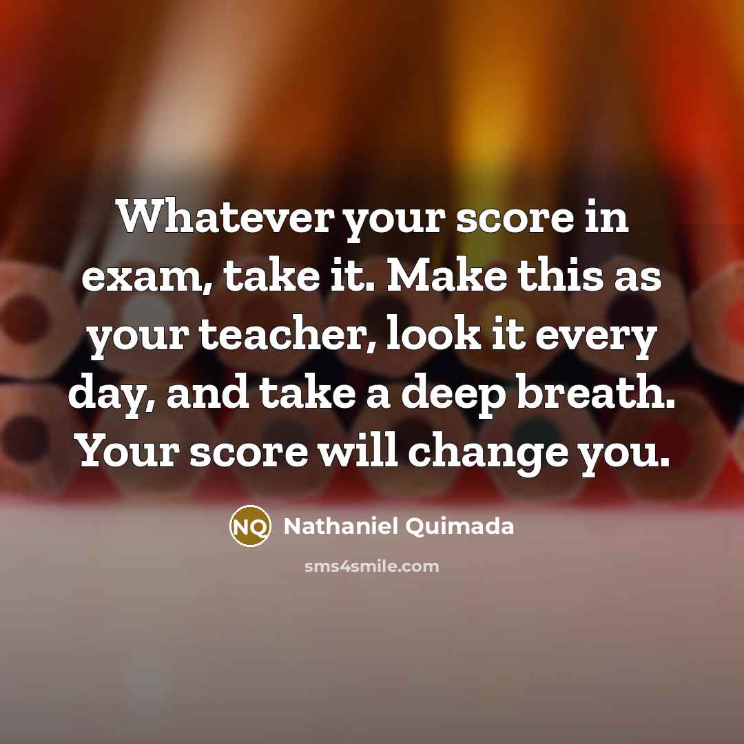 “Whatever your score in exam, take it. Make this as your teacher, look it every day, and take a deep breath. Your score will change you.” quote by Nathaniel Quimada