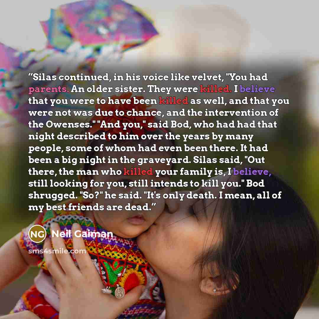“Silas continued, in his voice like velvet, "You had parents. An older sister. They were killed. I believe that you were to have been killed as well, and that you were not was due to chance, and the intervention of the Owenses." "And you," said Bod, who had had that night described to him over the…” quote by Neil Gaiman