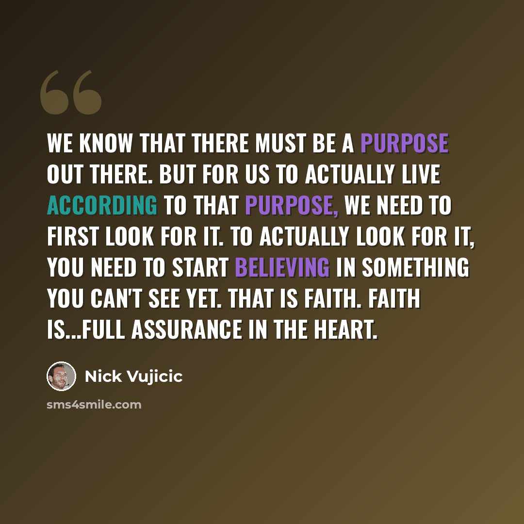 “We know that there must be a purpose out there. But for us to actually live according to that purpose, we need to first look for it. To actually look for it, you need to start believing in something you can't see yet. That is faith. Faith is...Full Assurance In The Heart.” quote by Nick Vujicic