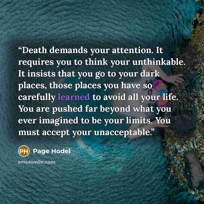 “Death demands your attention. It requires you to think your unthinkable. It insists that you go to your dark places, those places you have so carefully learned to avoid all your life. You are pushed far beyond what you ever imagined to be your limits. You must accept your unacceptable.” quote by Page Hodel