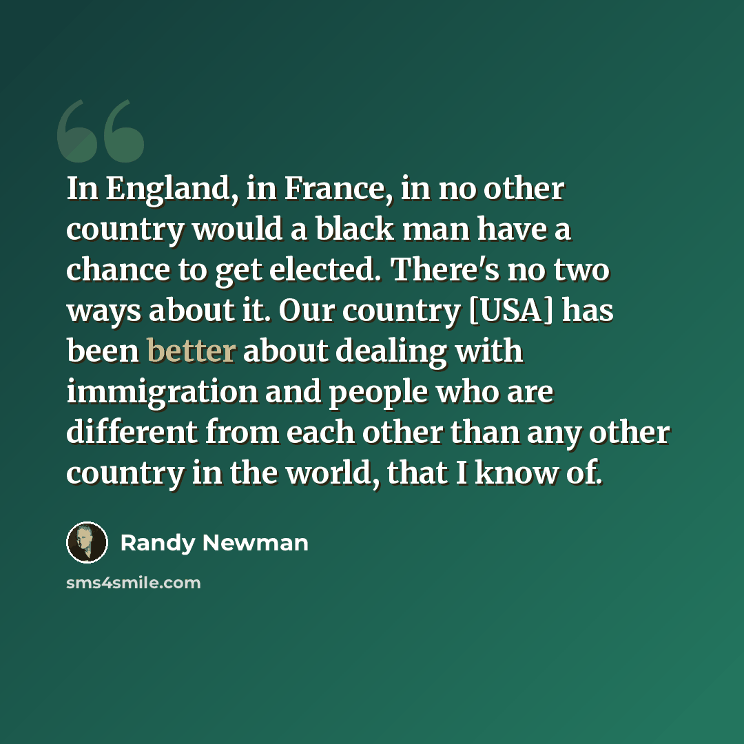 “In England, in France, in no other country would a black man have a chance to get elected. There's no two ways about it. Our country [USA] has been better about dealing with immigration and people who are different from each other than any other country in the world, that I know of.” quote by Randy Newman