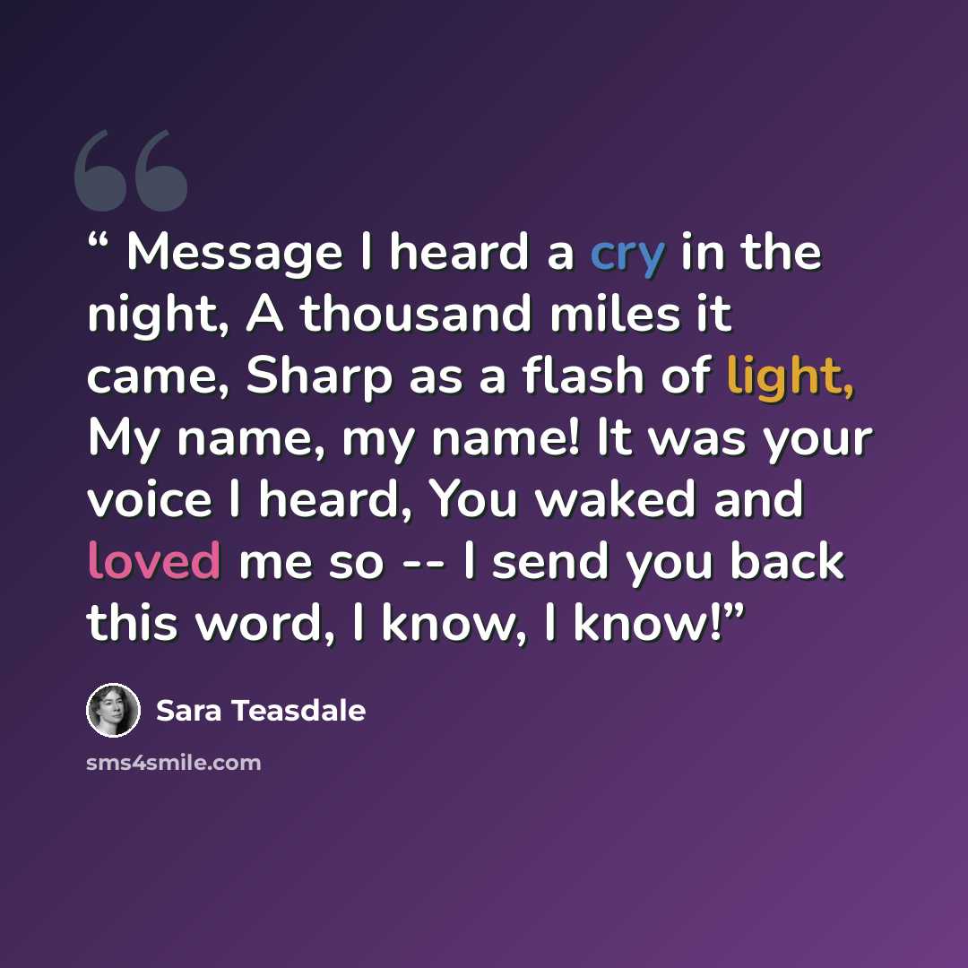 “Message I heard a cry in the night, A thousand miles it came, Sharp as a flash of light, My name, my name! It was your voice I heard, You waked and loved me so -- I send you back this word, I know, I know!” quote by Sara Teasdale