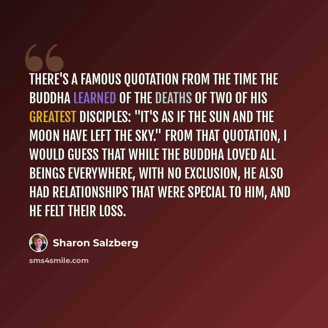 “There's a famous quotation from the time the Buddha learned of the deaths of two of his greatest disciples: "It's as if the sun and the moon have left the sky." From that quotation, I would guess that while the Buddha loved all beings everywhere, with no exclusion, he also had relationships that…” quote by Sharon Salzberg