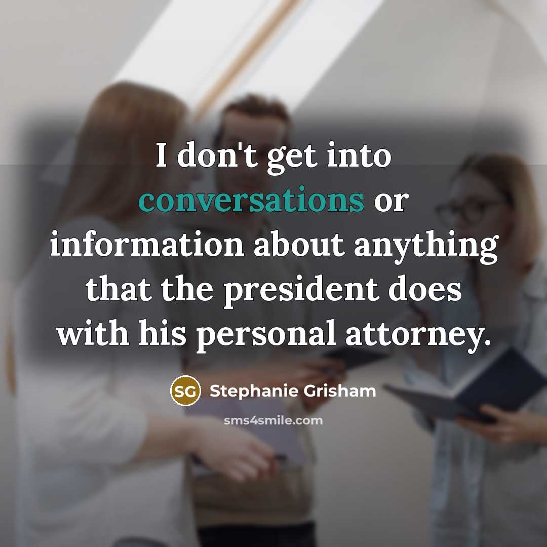 “I don't get into conversations or information about anything that the president does with his personal attorney.” quote by Stephanie Grisham