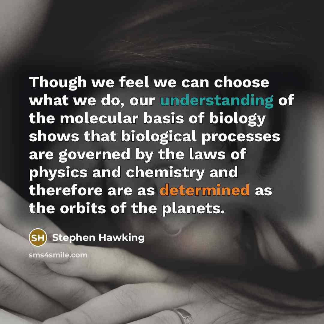 “Though we feel we can choose what we do, our understanding of the molecular basis of biology shows that biological processes are governed by the laws of physics and chemistry and therefore are as determined as the orbits of the planets.” quote by Stephen Hawking