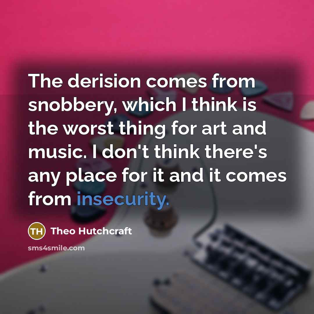 “The derision comes from snobbery, which I think is the worst thing for art and music. I don't think there's any place for it and it comes from insecurity.” quote by Theo Hutchcraft