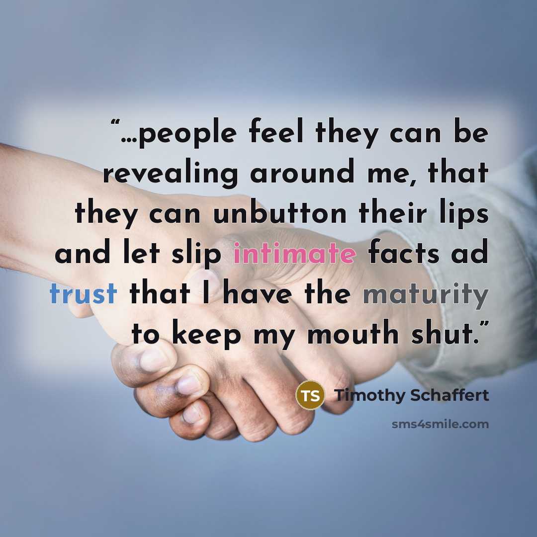 “...people feel they can be revealing around me, that they can unbutton their lips and let slip intimate facts ad trust that I have the maturity to keep my mouth shut.” quote by Timothy Schaffert