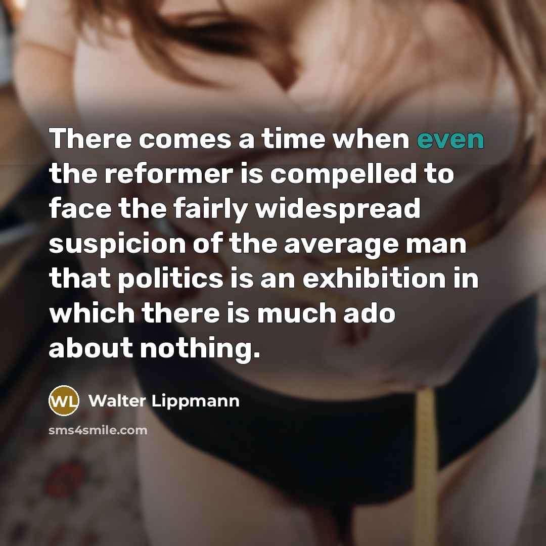 “There comes a time when even the reformer is compelled to face the fairly widespread suspicion of the average man that politics is an exhibition in which there is much ado about nothing.” quote by Walter Lippmann