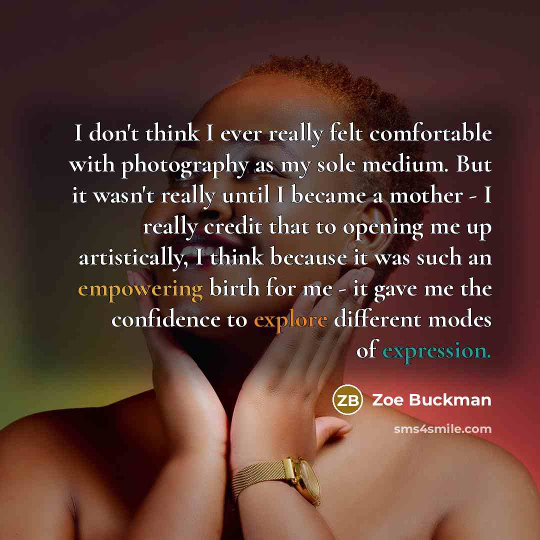 “I don't think I ever really felt comfortable with photography as my sole medium. But it wasn't really until I became a mother - I really credit that to opening me up artistically, I think because it was such an empowering birth for me - it gave me the confidence to explore different modes of…” quote by Zoe Buckman