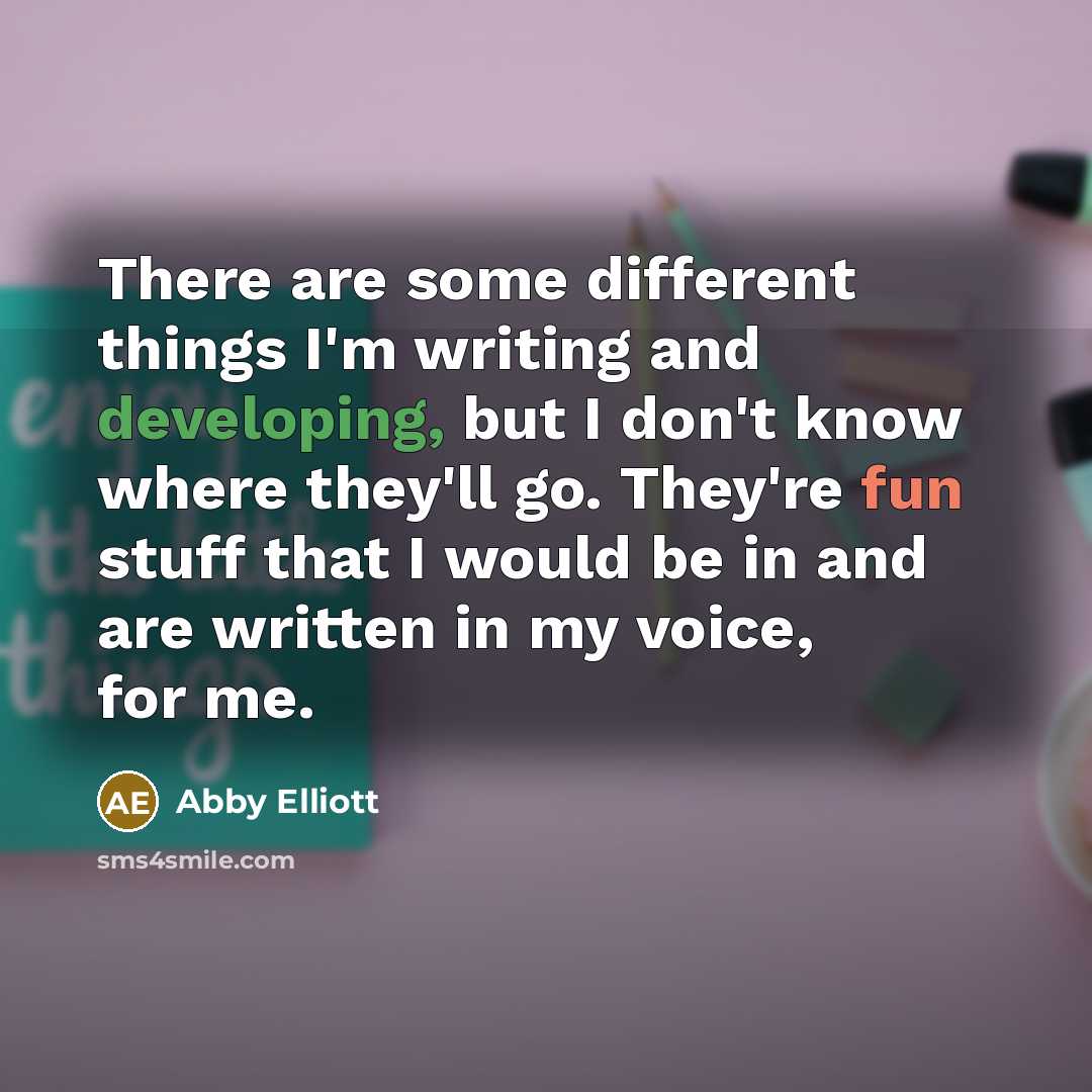 “There are some different things I'm writing and developing, but I don't know where they'll go. They're fun stuff that I would be in and are written in my voice, for me.” quote by Abby Elliott