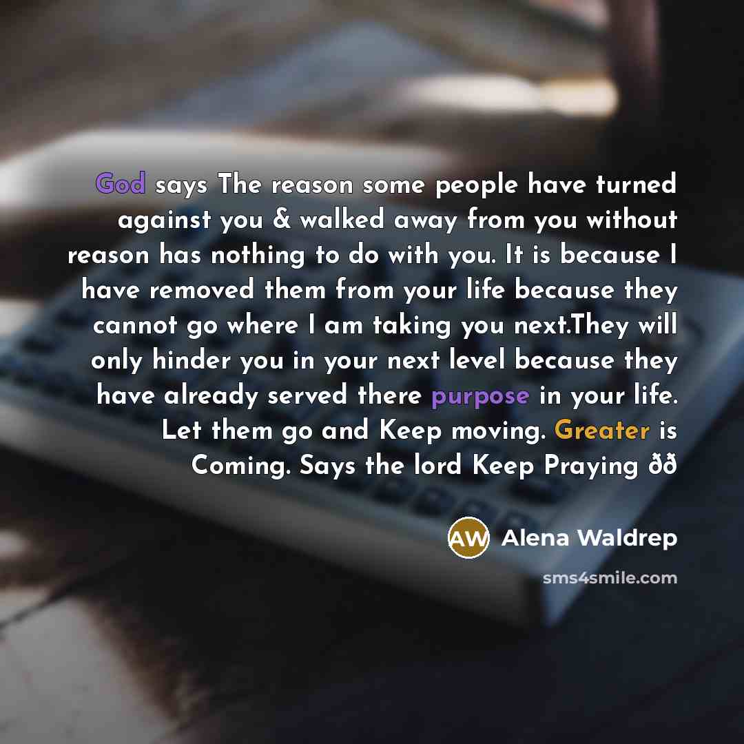 “God says The reason some people have turned against you & walked away from you without reason has nothing to do with you. It is because I have removed them from your life because they cannot go where I am taking you next.They will only hinder you in your next level because they have already served…” quote by Alena Waldrep