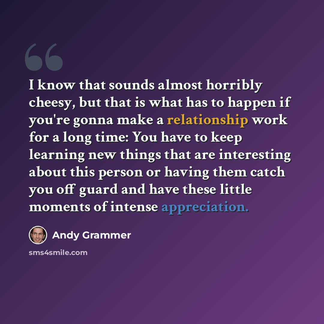 “I know that sounds almost horribly cheesy, but that is what has to happen if you're gonna make a relationship work for a long time: You have to keep learning new things that are interesting about this person or having them catch you off guard and have these little moments of intense appreciation.” quote by Andy Grammer