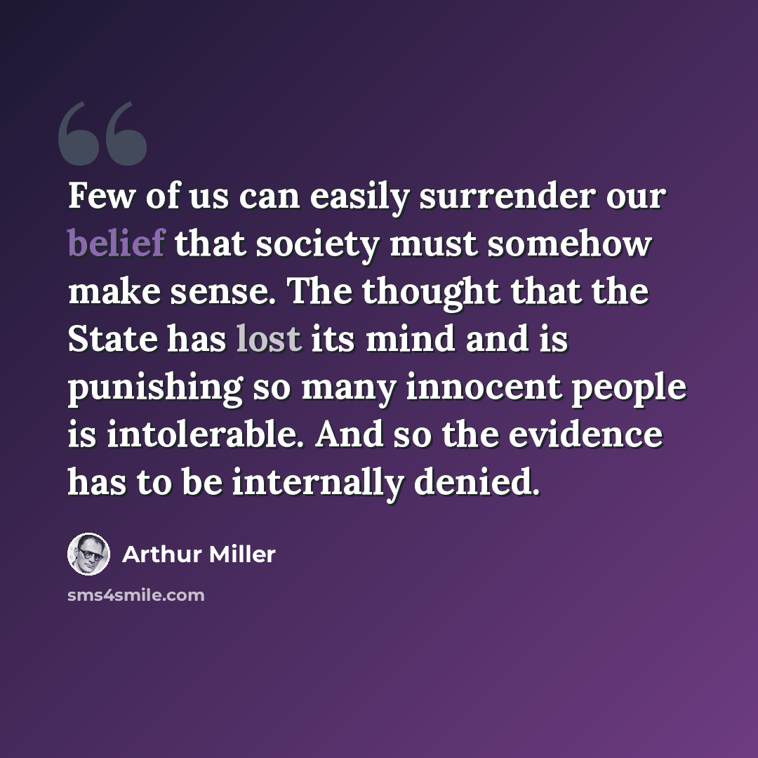 “Few of us can easily surrender our belief that society must somehow make sense. The thought that the State has lost its mind and is punishing so many innocent people is intolerable. And so the evidence has to be internally denied.” quote by Arthur Miller