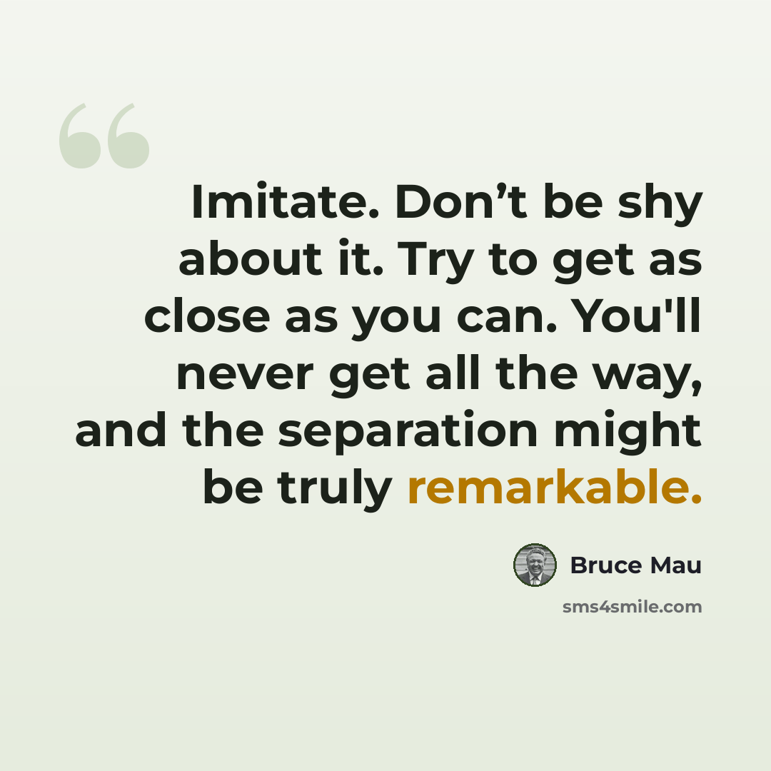 “Imitate. Don’t be shy about it. Try to get as close as you can. You'll never get all the way, and the separation might be truly remarkable.” quote by Bruce Mau