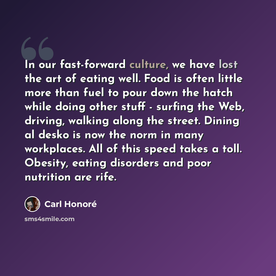 “In our fast-forward culture, we have lost the art of eating well. Food is often little more than fuel to pour down the hatch while doing other stuff - surfing the Web, driving, walking along the street. Dining al desko is now the norm in many workplaces. All of this speed takes a toll. Obesity…” quote by Carl Honore