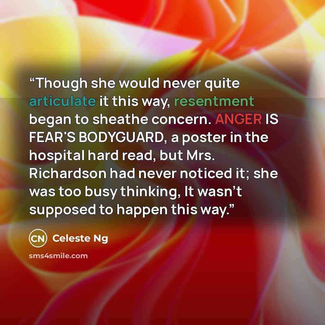 “Though she would never quite articulate it this way, resentment began to sheathe concern. ANGER IS FEAR'S BODYGUARD, a poster in the hospital hard read, but Mrs. Richardson had never noticed it; she was too busy thinking, It wasn't supposed to happen this way.” quote by Celeste Ng