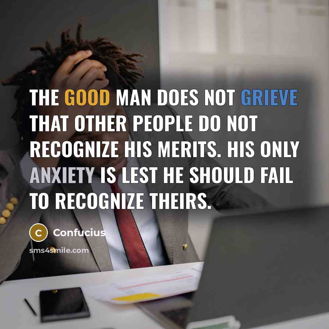 “The good man does not grieve that other people do not recognize his merits. His only anxiety is lest he should fail to recognize theirs.” quote by Confucius