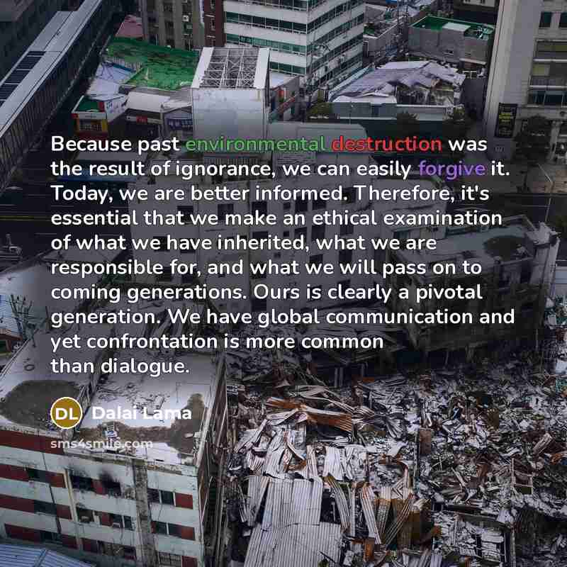 “Because past environmental destruction was the result of ignorance, we can easily forgive it. Today, we are better informed. Therefore, it's essential that we make an ethical examination of what we have inherited, what we are responsible for, and what we will pass on to coming generations. Ours is…” quote by Dalai Lama