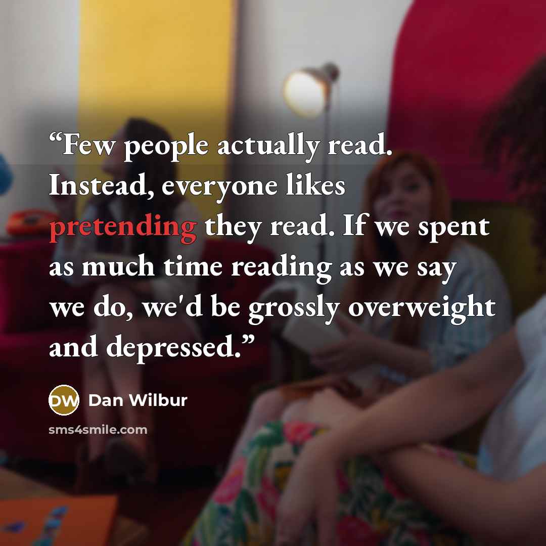 “Few people actually read. Instead, everyone likes pretending they read. If we spent as much time reading as we say we do, we'd be grossly overweight and depressed.” quote by Dan Wilbur