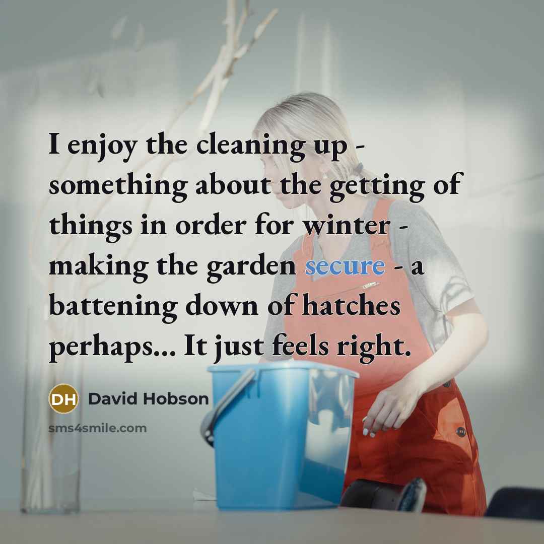 “I enjoy the cleaning up - something about the getting of things in order for winter - making the garden secure - a battening down of hatches perhaps... It just feels right.” quote by David Hobson