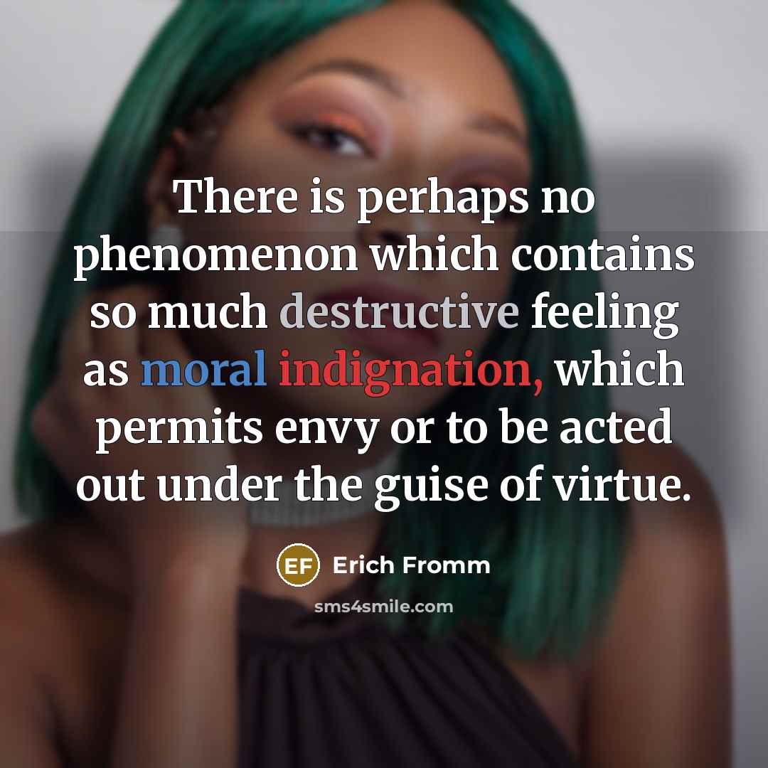 “There is perhaps no phenomenon which contains so much destructive feeling as moral indignation, which permits envy or to be acted out under the guise of virtue.” quote by Erich Fromm