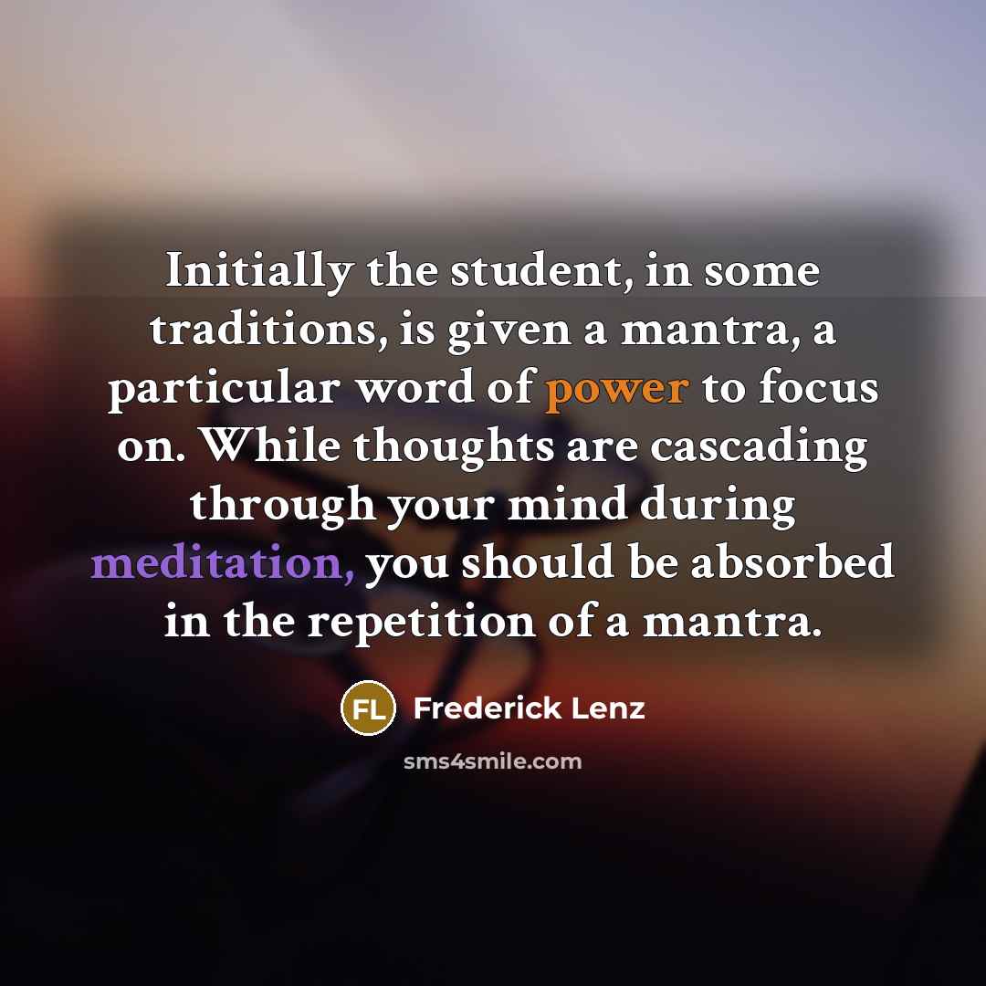 “Initially the student, in some traditions, is given a mantra, a particular word of power to focus on. While thoughts are cascading through your mind during meditation, you should be absorbed in the repetition of a mantra.” quote by Frederick Lenz