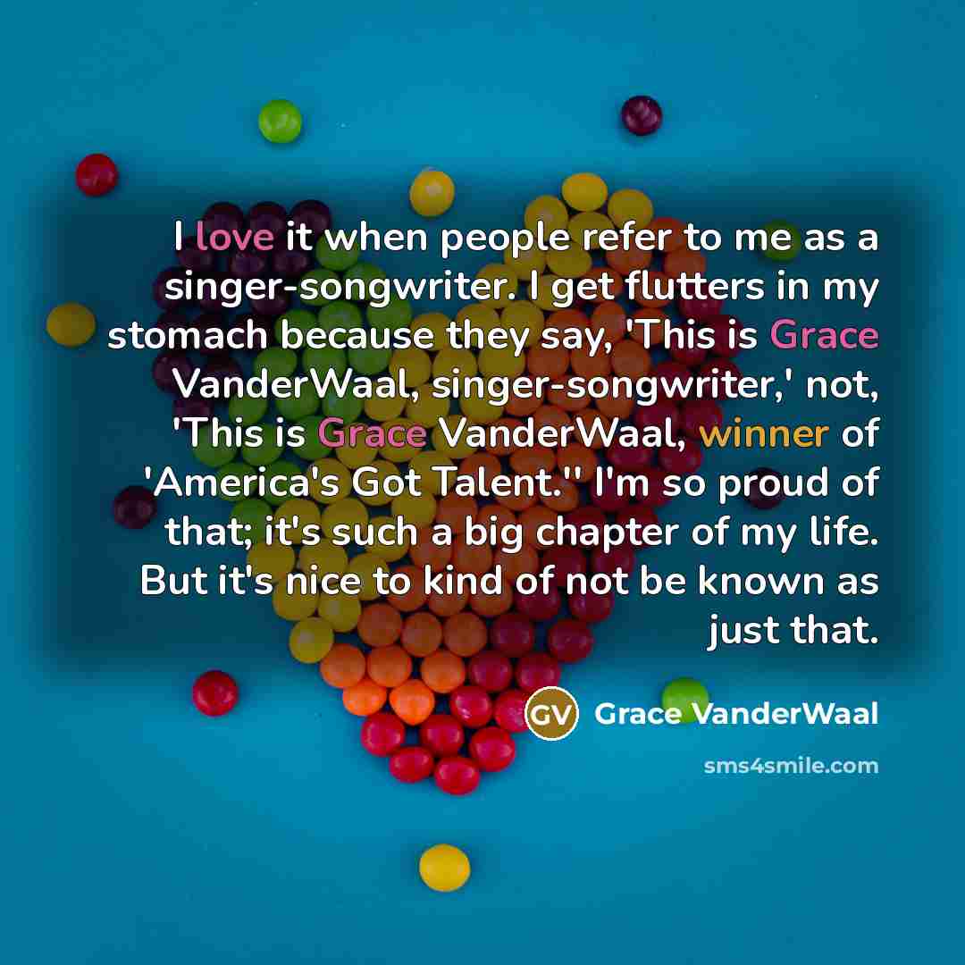 “I love it when people refer to me as a singer-songwriter. I get flutters in my stomach because they say, 'This is Grace VanderWaal, singer-songwriter,' not, 'This is Grace VanderWaal, winner of 'America's Got Talent.'' I'm so proud of that; it's such a big chapter of my life. But it's nice to kind…” quote by Grace VanderWaal