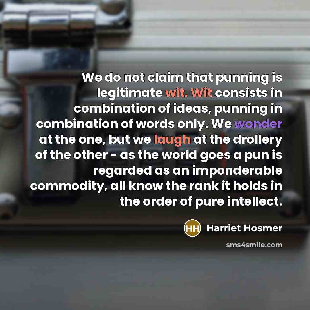 “We do not claim that punning is legitimate wit. Wit consists in combination of ideas, punning in combination of words only. We wonder at the one, but we laugh at the drollery of the other - as the world goes a pun is regarded as an imponderable commodity, all know the rank it holds in the order of…” quote by Harriet Hosmer