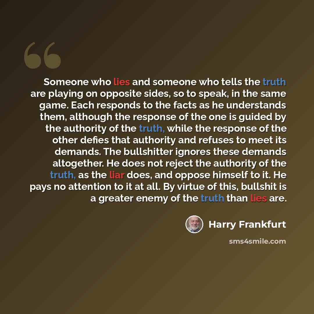 “Someone who lies and someone who tells the truth are playing on opposite sides, so to speak, in the same game. Each responds to the facts as he understands them, although the response of the one is guided by the authority of the truth, while the response of the other defies that authority and…” quote by Harry Frankfurt