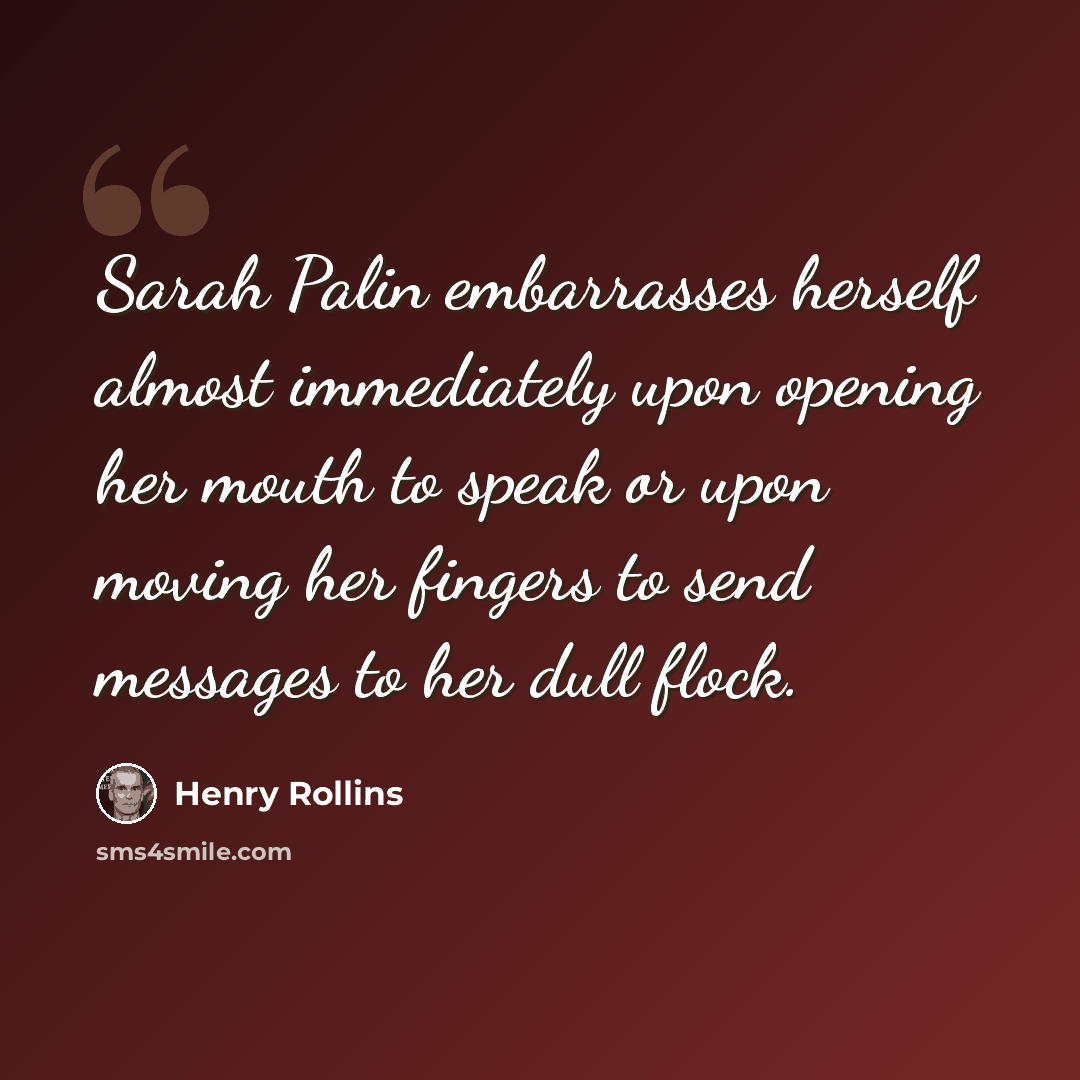 “Sarah Palin embarrasses herself almost immediately upon opening her mouth to speak or upon moving her fingers to send messages to her dull flock.” quote by Henry Rollins