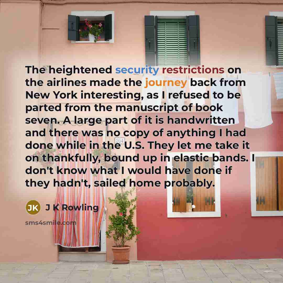 “The heightened security restrictions on the airlines made the journey back from New York interesting, as I refused to be parted from the manuscript of book seven. A large part of it is handwritten and there was no copy of anything I had done while in the U.S. They let me take it on thankfully…” quote by J K Rowling