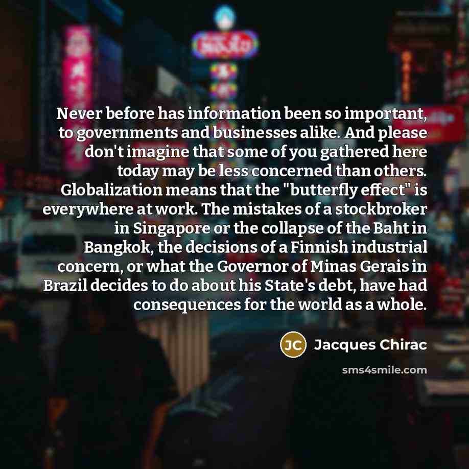 “Never before has information been so important, to governments and businesses alike. And please don't imagine that some of you gathered here today may be less concerned than others. Globalization means that the "butterfly effect" is everywhere at work. The mistakes of a stockbroker in Singapore or…” quote by Jacques Chirac