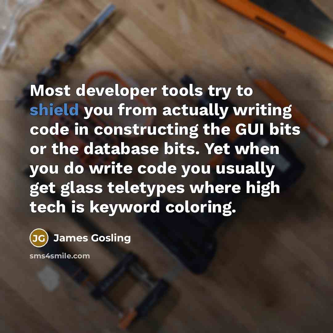 “Most developer tools try to shield you from actually writing code in constructing the GUI bits or the database bits. Yet when you do write code you usually get glass teletypes where high tech is keyword coloring.” quote by James Gosling